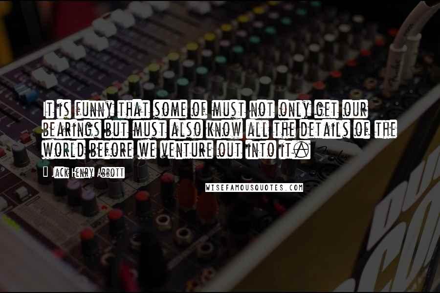 Jack Henry Abbott Quotes: It is funny that some of must not only get our bearings but must also know all the details of the world before we venture out into it.
