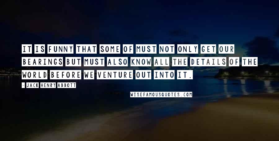 Jack Henry Abbott Quotes: It is funny that some of must not only get our bearings but must also know all the details of the world before we venture out into it.