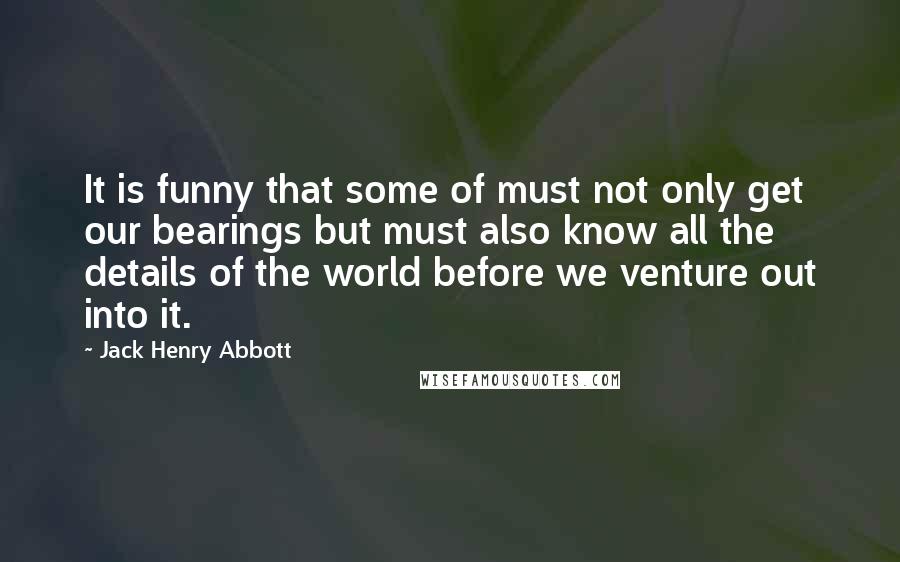 Jack Henry Abbott Quotes: It is funny that some of must not only get our bearings but must also know all the details of the world before we venture out into it.