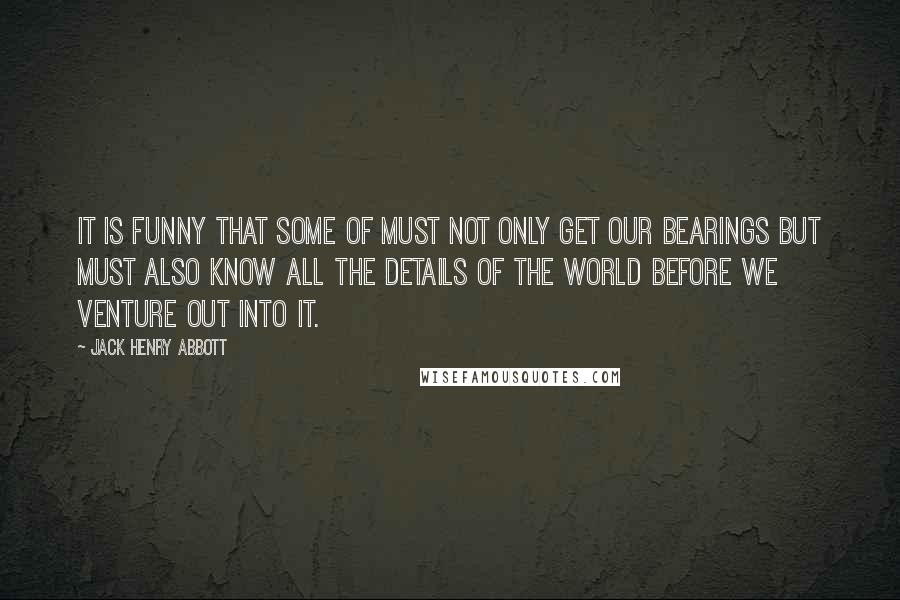 Jack Henry Abbott Quotes: It is funny that some of must not only get our bearings but must also know all the details of the world before we venture out into it.