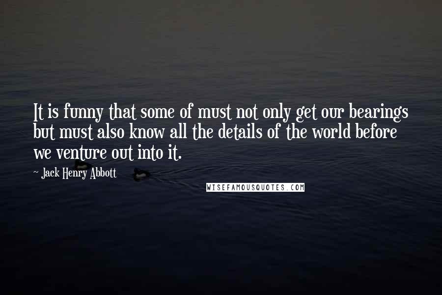 Jack Henry Abbott Quotes: It is funny that some of must not only get our bearings but must also know all the details of the world before we venture out into it.