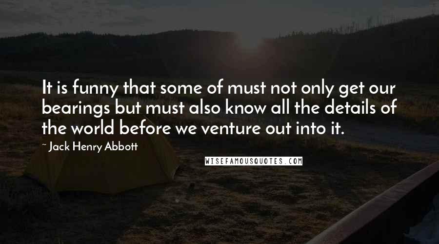 Jack Henry Abbott Quotes: It is funny that some of must not only get our bearings but must also know all the details of the world before we venture out into it.