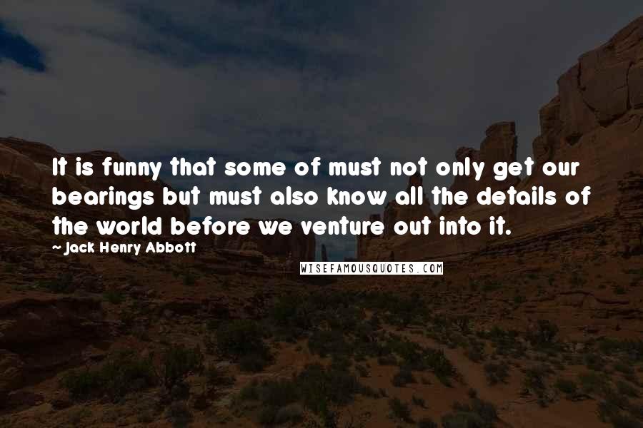 Jack Henry Abbott Quotes: It is funny that some of must not only get our bearings but must also know all the details of the world before we venture out into it.