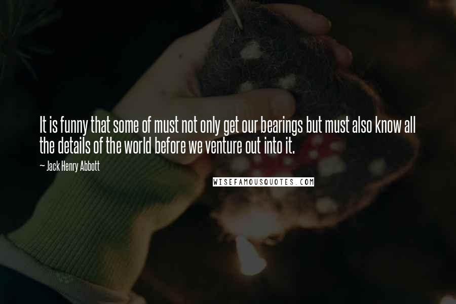 Jack Henry Abbott Quotes: It is funny that some of must not only get our bearings but must also know all the details of the world before we venture out into it.