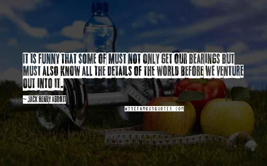 Jack Henry Abbott Quotes: It is funny that some of must not only get our bearings but must also know all the details of the world before we venture out into it.