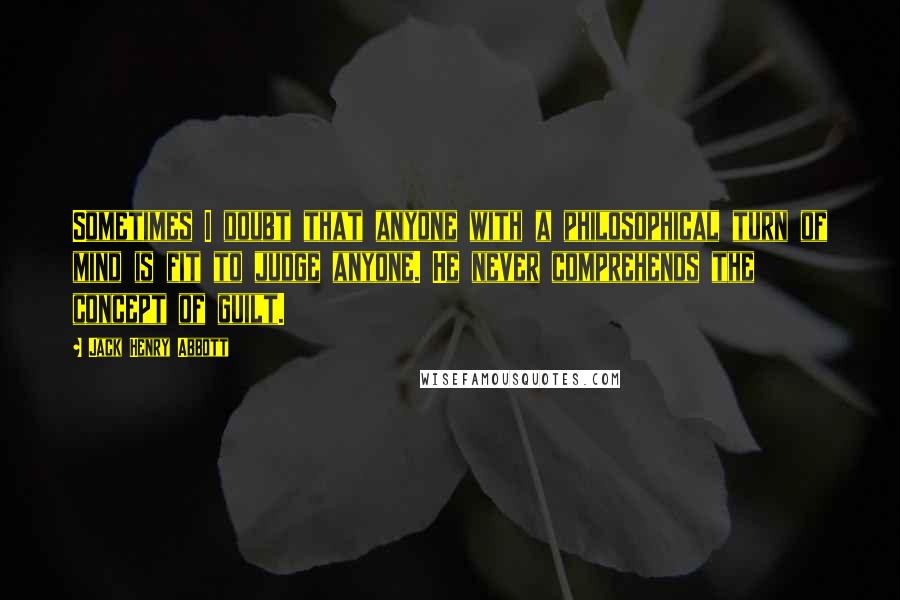 Jack Henry Abbott Quotes: Sometimes I doubt that anyone with a philosophical turn of mind is fit to judge anyone. He never comprehends the concept of guilt.