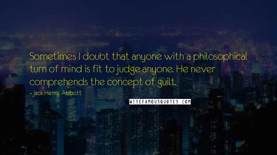 Jack Henry Abbott Quotes: Sometimes I doubt that anyone with a philosophical turn of mind is fit to judge anyone. He never comprehends the concept of guilt.