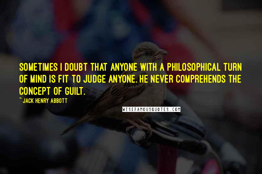 Jack Henry Abbott Quotes: Sometimes I doubt that anyone with a philosophical turn of mind is fit to judge anyone. He never comprehends the concept of guilt.