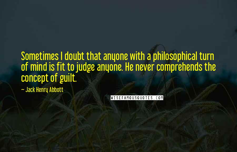 Jack Henry Abbott Quotes: Sometimes I doubt that anyone with a philosophical turn of mind is fit to judge anyone. He never comprehends the concept of guilt.