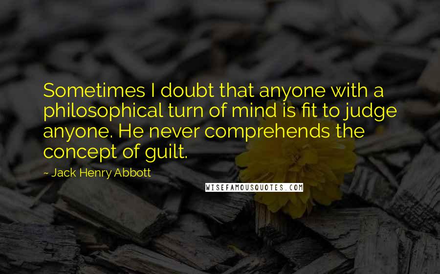 Jack Henry Abbott Quotes: Sometimes I doubt that anyone with a philosophical turn of mind is fit to judge anyone. He never comprehends the concept of guilt.