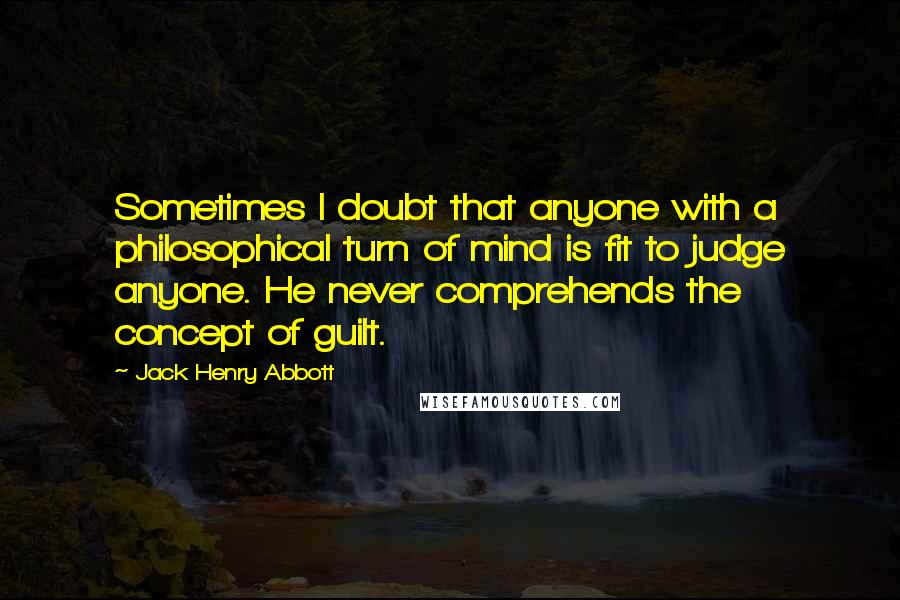 Jack Henry Abbott Quotes: Sometimes I doubt that anyone with a philosophical turn of mind is fit to judge anyone. He never comprehends the concept of guilt.