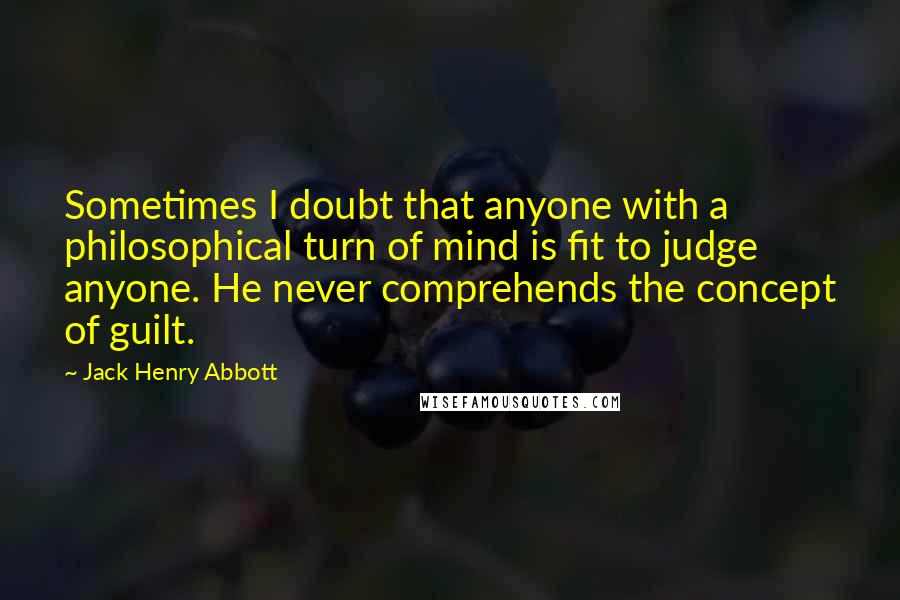 Jack Henry Abbott Quotes: Sometimes I doubt that anyone with a philosophical turn of mind is fit to judge anyone. He never comprehends the concept of guilt.