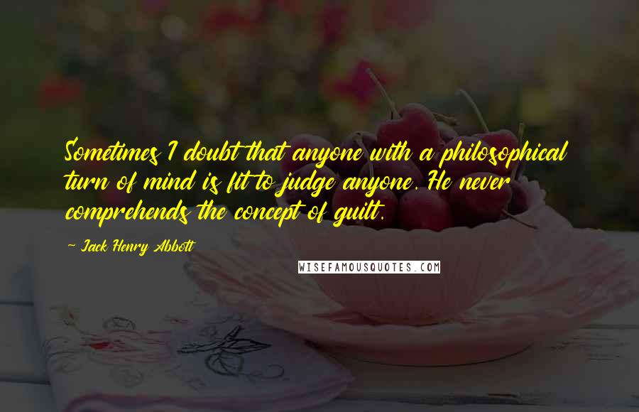 Jack Henry Abbott Quotes: Sometimes I doubt that anyone with a philosophical turn of mind is fit to judge anyone. He never comprehends the concept of guilt.