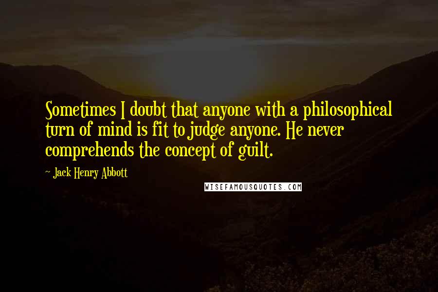 Jack Henry Abbott Quotes: Sometimes I doubt that anyone with a philosophical turn of mind is fit to judge anyone. He never comprehends the concept of guilt.