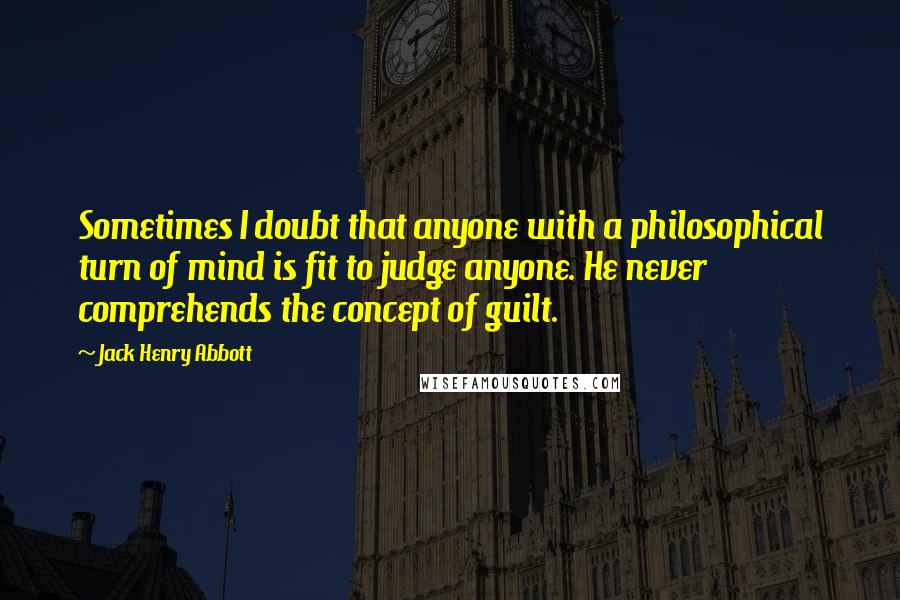 Jack Henry Abbott Quotes: Sometimes I doubt that anyone with a philosophical turn of mind is fit to judge anyone. He never comprehends the concept of guilt.