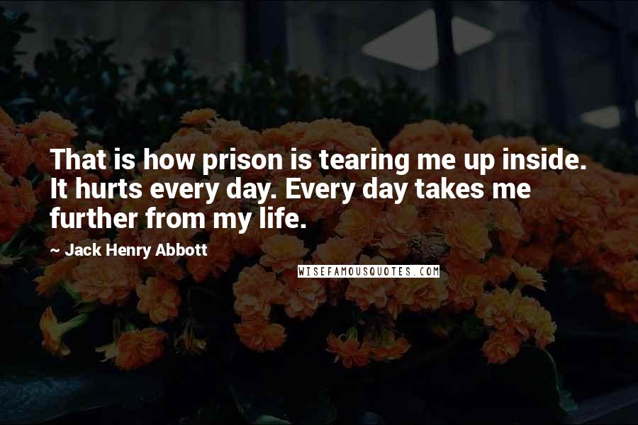 Jack Henry Abbott Quotes: That is how prison is tearing me up inside. It hurts every day. Every day takes me further from my life.