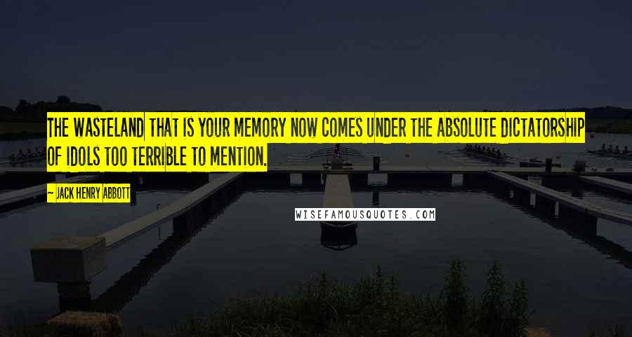 Jack Henry Abbott Quotes: The wasteland that is your memory now comes under the absolute dictatorship of idols too terrible to mention.