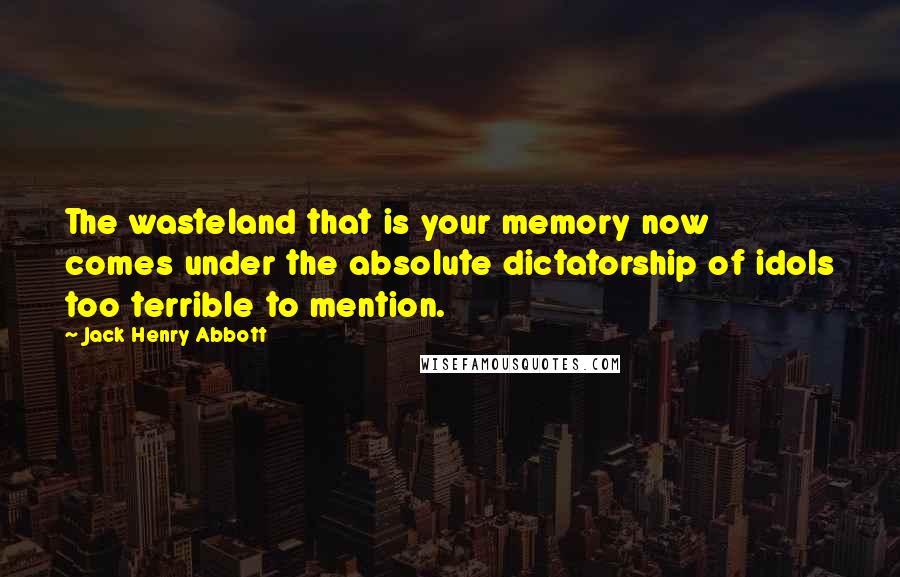 Jack Henry Abbott Quotes: The wasteland that is your memory now comes under the absolute dictatorship of idols too terrible to mention.