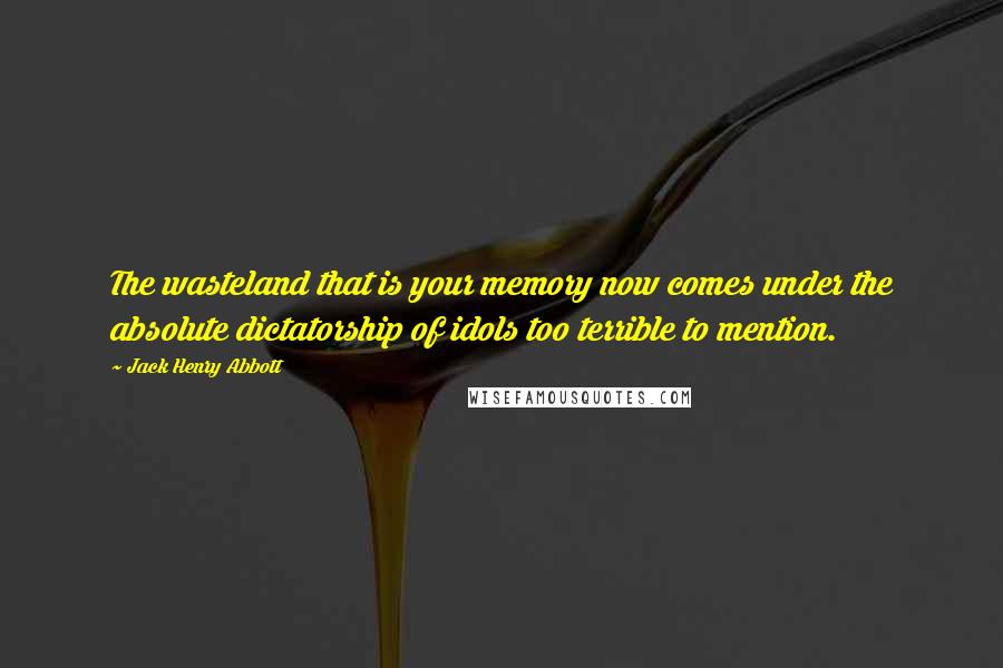 Jack Henry Abbott Quotes: The wasteland that is your memory now comes under the absolute dictatorship of idols too terrible to mention.
