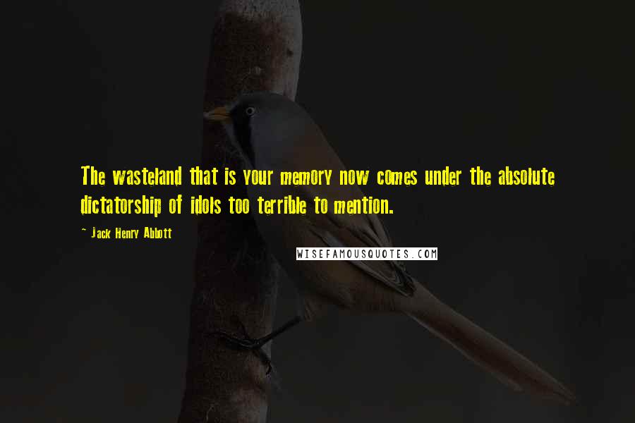 Jack Henry Abbott Quotes: The wasteland that is your memory now comes under the absolute dictatorship of idols too terrible to mention.