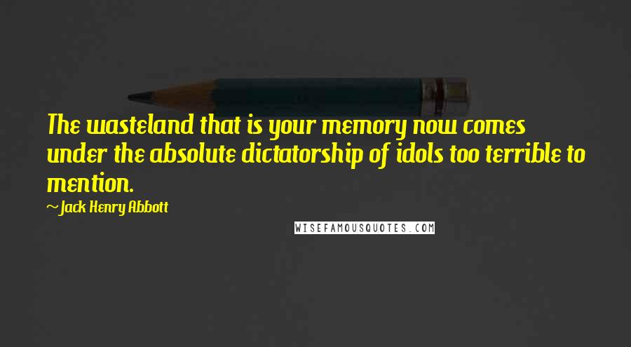 Jack Henry Abbott Quotes: The wasteland that is your memory now comes under the absolute dictatorship of idols too terrible to mention.