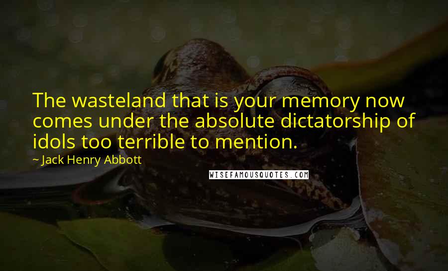 Jack Henry Abbott Quotes: The wasteland that is your memory now comes under the absolute dictatorship of idols too terrible to mention.