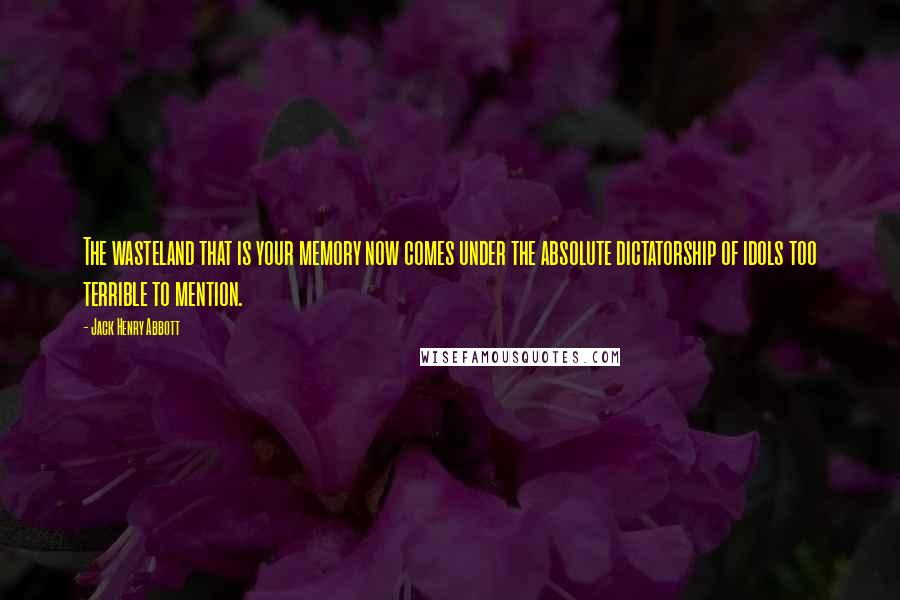 Jack Henry Abbott Quotes: The wasteland that is your memory now comes under the absolute dictatorship of idols too terrible to mention.