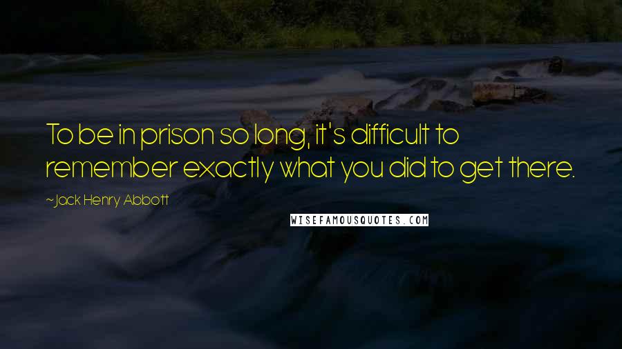 Jack Henry Abbott Quotes: To be in prison so long, it's difficult to remember exactly what you did to get there.