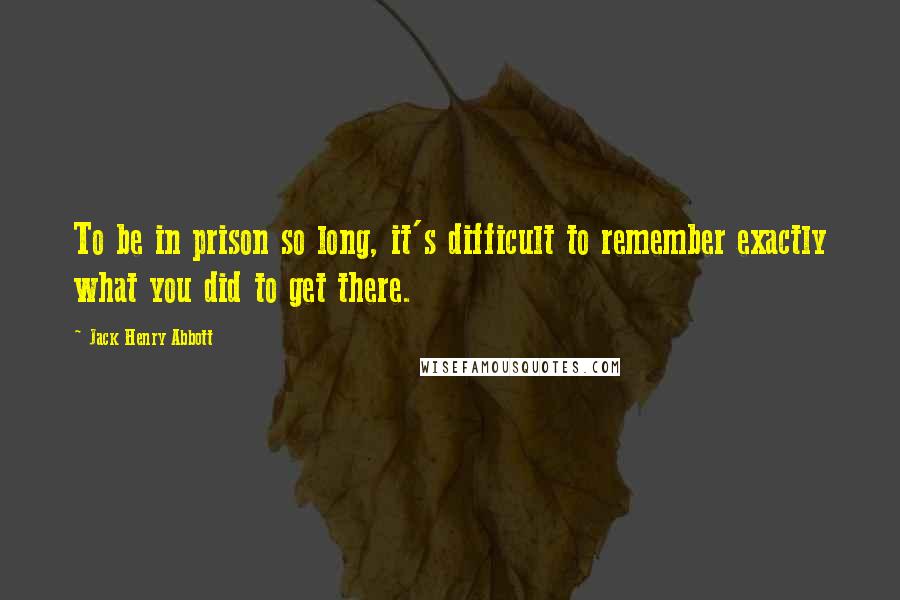 Jack Henry Abbott Quotes: To be in prison so long, it's difficult to remember exactly what you did to get there.