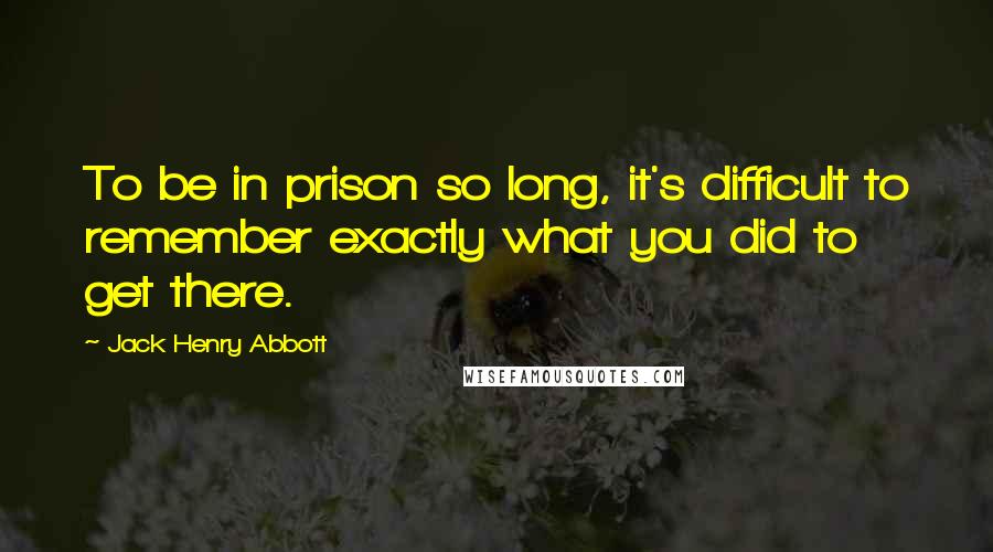 Jack Henry Abbott Quotes: To be in prison so long, it's difficult to remember exactly what you did to get there.