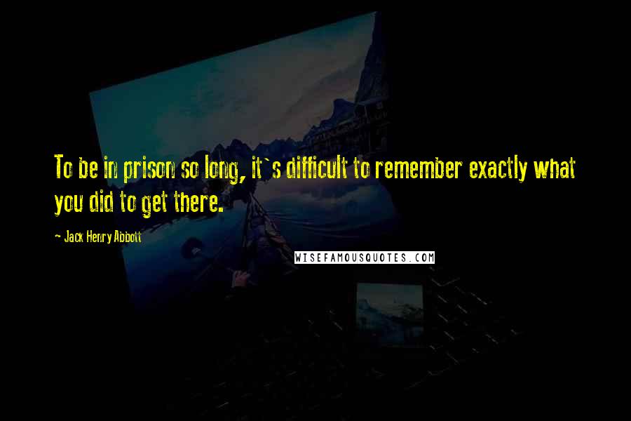 Jack Henry Abbott Quotes: To be in prison so long, it's difficult to remember exactly what you did to get there.