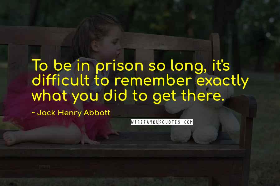 Jack Henry Abbott Quotes: To be in prison so long, it's difficult to remember exactly what you did to get there.