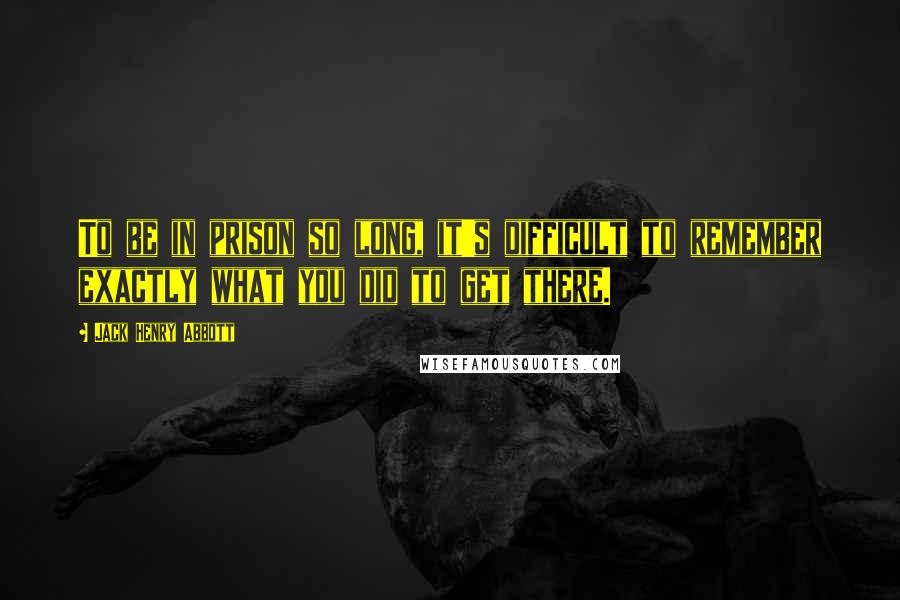 Jack Henry Abbott Quotes: To be in prison so long, it's difficult to remember exactly what you did to get there.