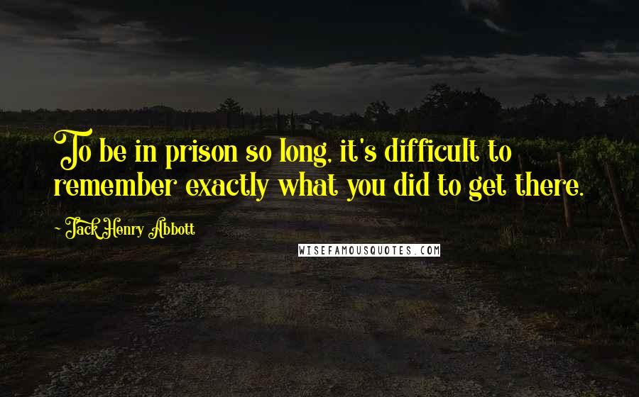 Jack Henry Abbott Quotes: To be in prison so long, it's difficult to remember exactly what you did to get there.