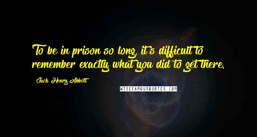 Jack Henry Abbott Quotes: To be in prison so long, it's difficult to remember exactly what you did to get there.