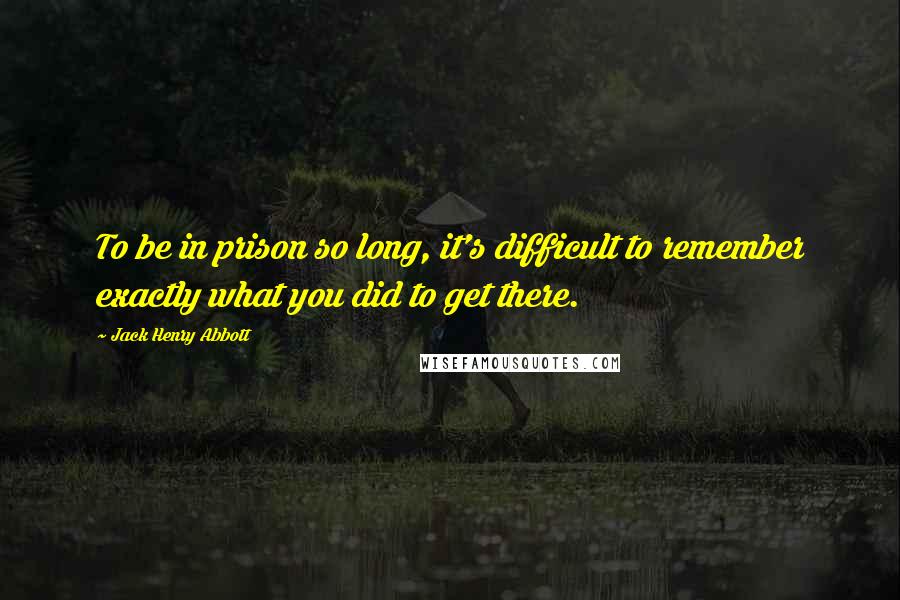 Jack Henry Abbott Quotes: To be in prison so long, it's difficult to remember exactly what you did to get there.