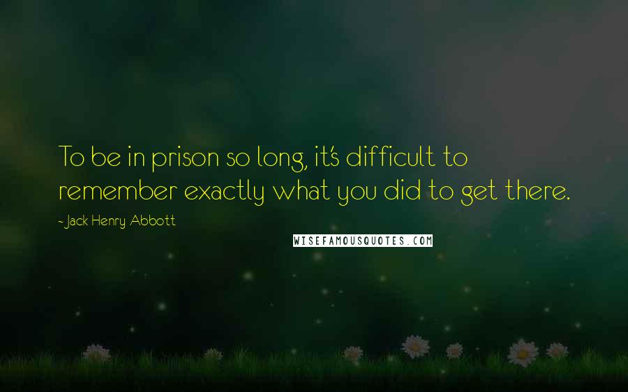 Jack Henry Abbott Quotes: To be in prison so long, it's difficult to remember exactly what you did to get there.