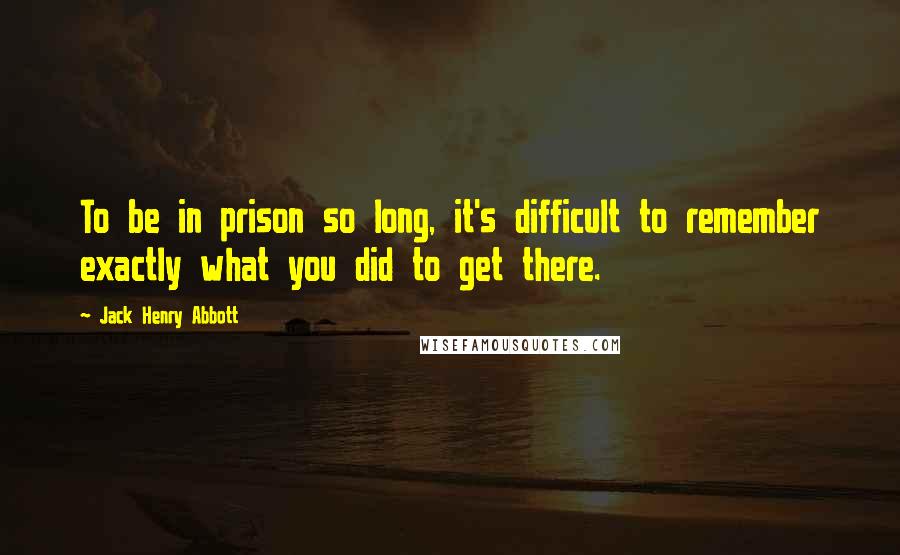 Jack Henry Abbott Quotes: To be in prison so long, it's difficult to remember exactly what you did to get there.