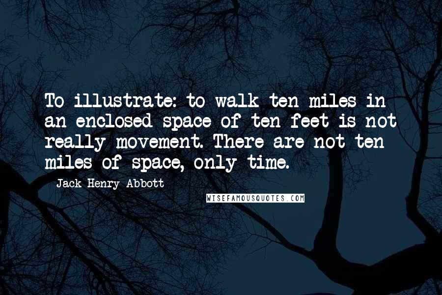 Jack Henry Abbott Quotes: To illustrate: to walk ten miles in an enclosed space of ten feet is not really movement. There are not ten miles of space, only time.