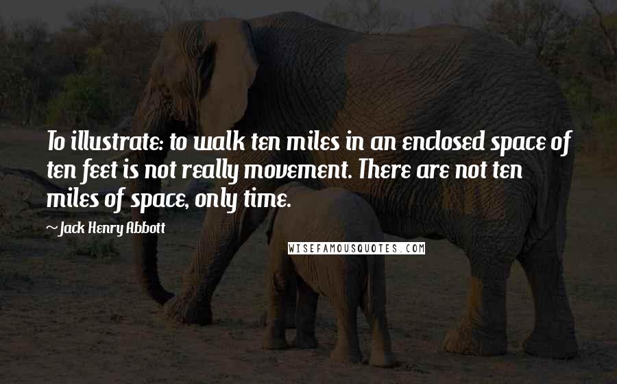 Jack Henry Abbott Quotes: To illustrate: to walk ten miles in an enclosed space of ten feet is not really movement. There are not ten miles of space, only time.