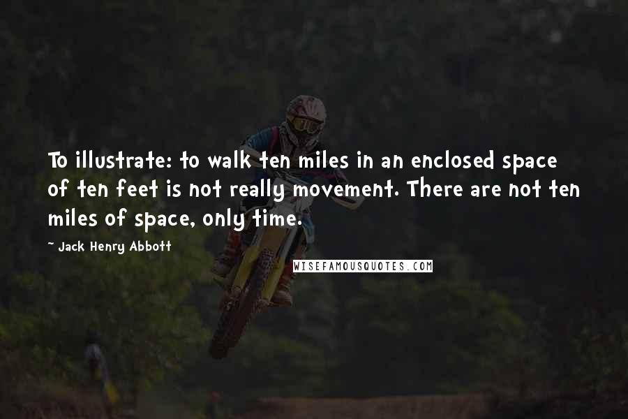 Jack Henry Abbott Quotes: To illustrate: to walk ten miles in an enclosed space of ten feet is not really movement. There are not ten miles of space, only time.