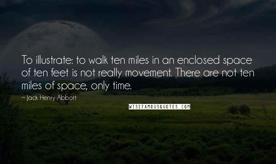 Jack Henry Abbott Quotes: To illustrate: to walk ten miles in an enclosed space of ten feet is not really movement. There are not ten miles of space, only time.