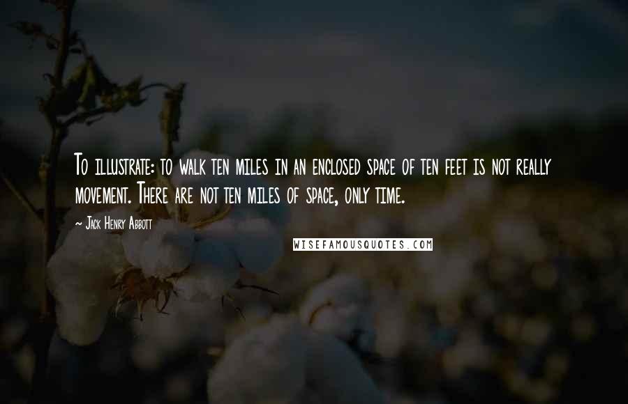 Jack Henry Abbott Quotes: To illustrate: to walk ten miles in an enclosed space of ten feet is not really movement. There are not ten miles of space, only time.