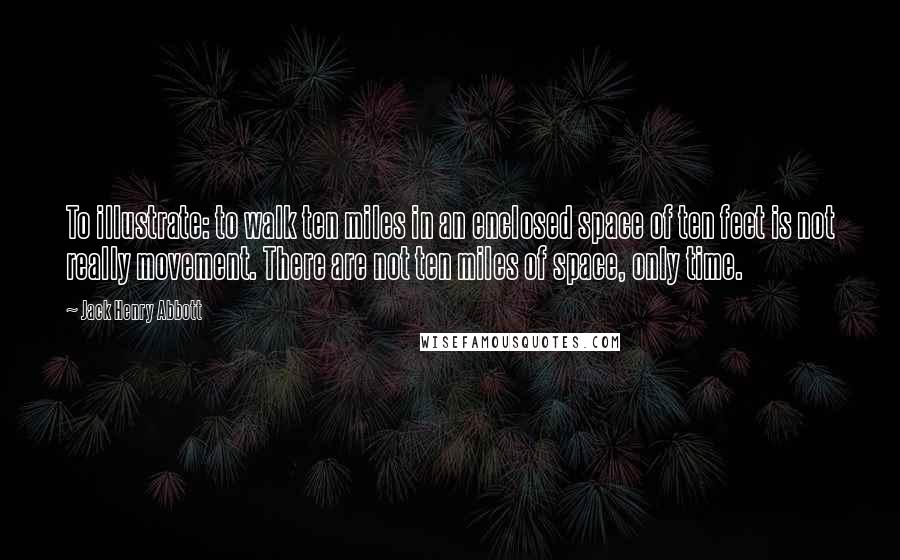 Jack Henry Abbott Quotes: To illustrate: to walk ten miles in an enclosed space of ten feet is not really movement. There are not ten miles of space, only time.