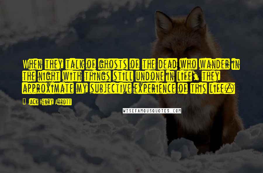 Jack Henry Abbott Quotes: When they talk of ghosts of the dead who wander in the night with things still undone in life, they approximate my subjective experience of this life.