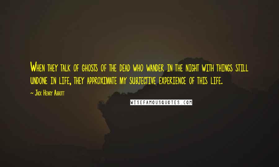 Jack Henry Abbott Quotes: When they talk of ghosts of the dead who wander in the night with things still undone in life, they approximate my subjective experience of this life.