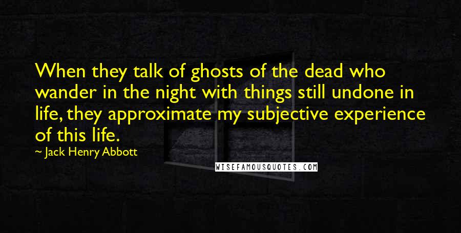 Jack Henry Abbott Quotes: When they talk of ghosts of the dead who wander in the night with things still undone in life, they approximate my subjective experience of this life.