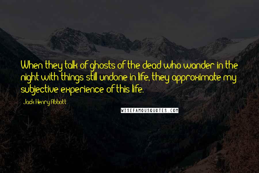 Jack Henry Abbott Quotes: When they talk of ghosts of the dead who wander in the night with things still undone in life, they approximate my subjective experience of this life.