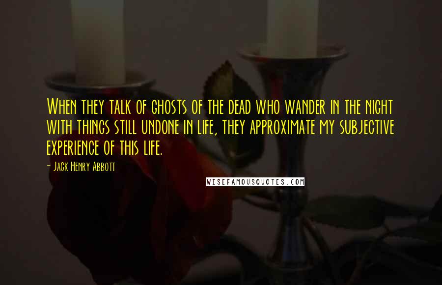 Jack Henry Abbott Quotes: When they talk of ghosts of the dead who wander in the night with things still undone in life, they approximate my subjective experience of this life.