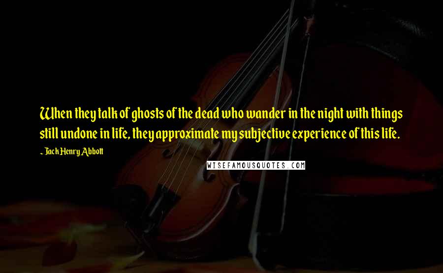 Jack Henry Abbott Quotes: When they talk of ghosts of the dead who wander in the night with things still undone in life, they approximate my subjective experience of this life.